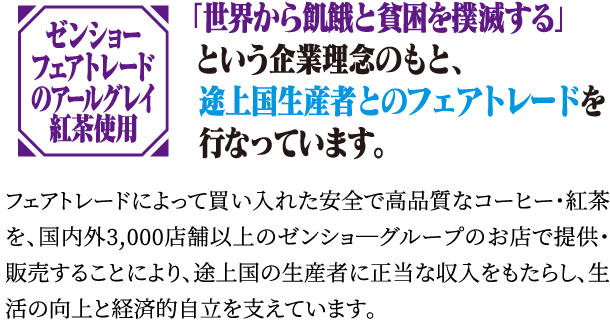 ゼンショーフェアトレードのアールグレイ紅茶使用「世界から飢餓と貧困を撲滅する」という企業理念のもと、途上国生産者とのフェアトレードを行なっています。